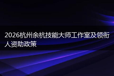 2026杭州余杭技能大师工作室及领衔人资助政策