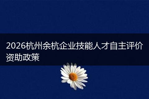 2026杭州余杭企业技能人才自主评价资助政策