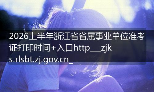 2026上半年浙江省省属事业单位准考证打印时间+入口http___zjks.rlsbt.zj.gov.cn_
