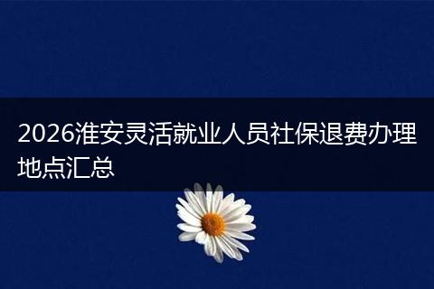 2026淮安灵活就业人员社保退费办理地点汇总