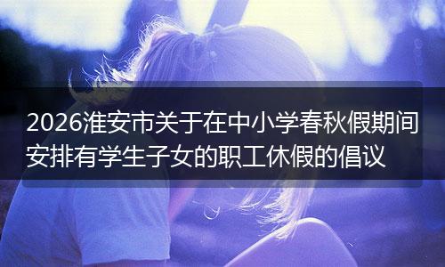 2026淮安市关于在中小学春秋假期间安排有学生子女的职工休假的倡议