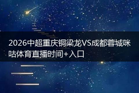 2026中超重庆铜梁龙VS成都蓉城咪咕体育直播时间+入口