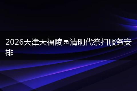 2026天津天福陵园清明代祭扫服务安排