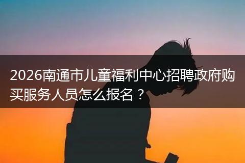 2026南通市儿童福利中心招聘政府购买服务人员怎么报名？