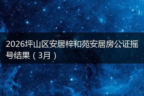 2026坪山区安居梓和苑安居房公证摇号结果（3月）