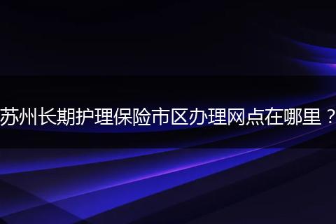 苏州长期护理保险市区办理网点在哪里？