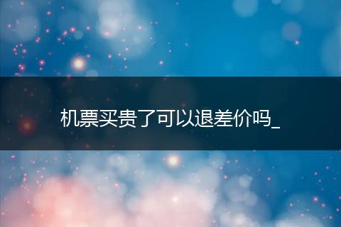 机票买贵了可以退差价吗_