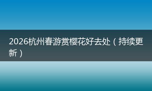 2026杭州春游赏樱花好去处（持续更新）