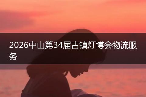 2026中山第34届古镇灯博会物流服务