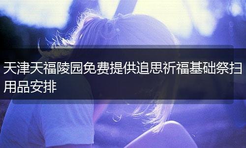 天津天福陵园免费提供追思祈福基础祭扫用品安排