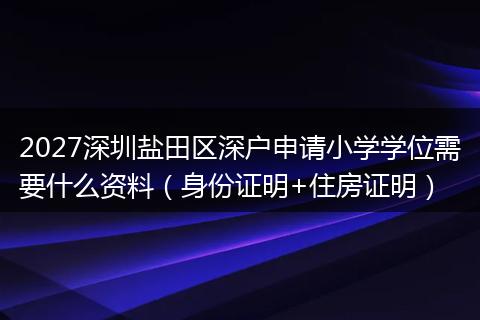 2027深圳盐田区深户申请小学学位需要什么资料（身份证明+住房证明）