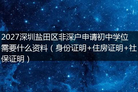 2027深圳盐田区非深户申请初中学位需要什么资料（身份证明+住房证明+社保证明）