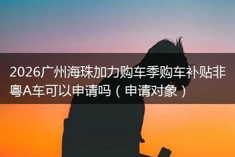 2026广州海珠加力购车季购车补贴非粤A车可以申请吗（申请对象）