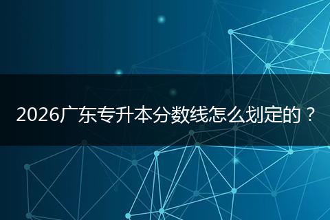 2026广东专升本分数线怎么划定的？
