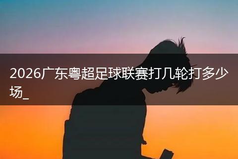 2026广东粤超足球联赛打几轮打多少场_