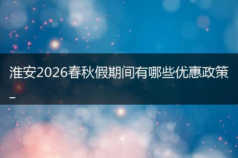 淮安2026春秋假期间有哪些优惠政策_
