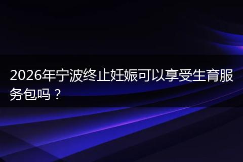 2026年宁波终止妊娠可以享受生育服务包吗？