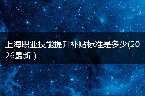 上海职业技能提升补贴标准是多少(2026最新）