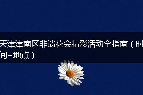 天津津南区非遗花会精彩活动全指南（时间+地点）