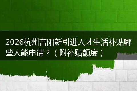 2026杭州富阳新引进人才生活补贴哪些人能申请？（附补贴额度）