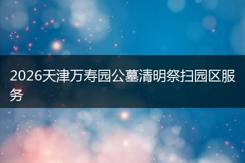 2026天津万寿园公墓清明祭扫园区服务