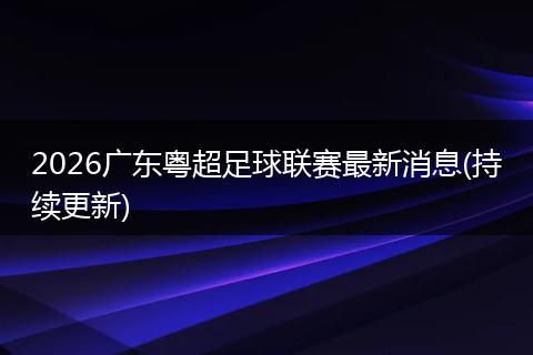 2026广东粤超足球联赛最新消息(持续更新)