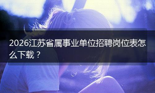 2026江苏省属事业单位招聘岗位表怎么下载？
