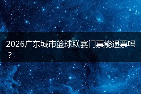 2026广东城市篮球联赛门票能退票吗？