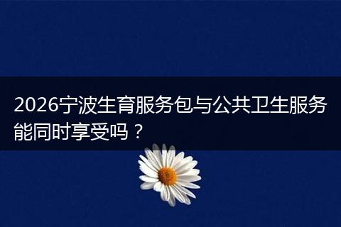 2026宁波生育服务包与公共卫生服务能同时享受吗？