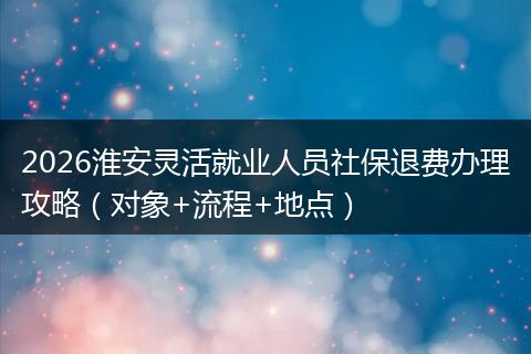 2026淮安灵活就业人员社保退费办理攻略（对象+流程+地点）