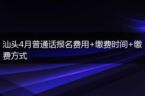 汕头4月普通话报名费用+缴费时间+缴费方式