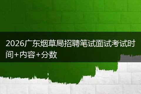 2026广东烟草局招聘笔试面试考试时间+内容+分数