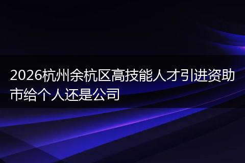 2026杭州余杭区高技能人才引进资助市给个人还是公司