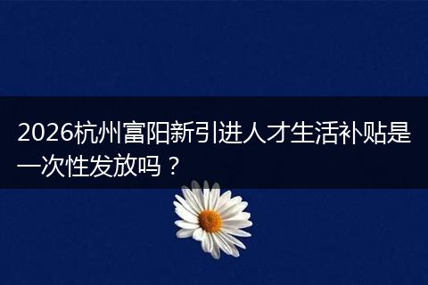 2026杭州富阳新引进人才生活补贴是一次性发放吗？