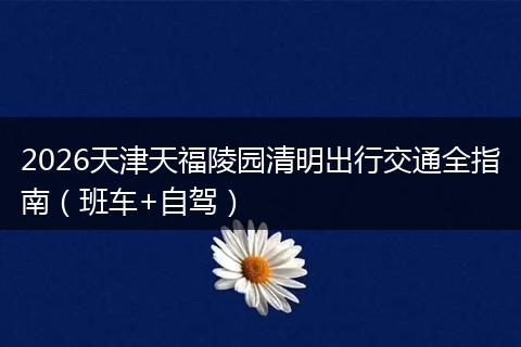 2026天津天福陵园清明出行交通全指南（班车+自驾）