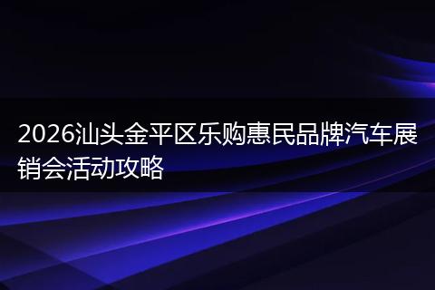 2026汕头金平区乐购惠民品牌汽车展销会活动攻略