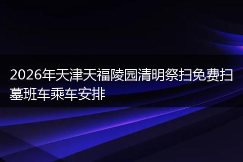 2026年天津天福陵园清明祭扫免费扫墓班车乘车安排