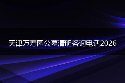 天津万寿园公墓清明咨询电话2026