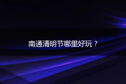 南通清明节哪里好玩？