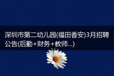深圳市第二幼儿园(福田香安)3月招聘公告(后勤+财务+教师...)