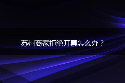 苏州商家拒绝开票怎么办？