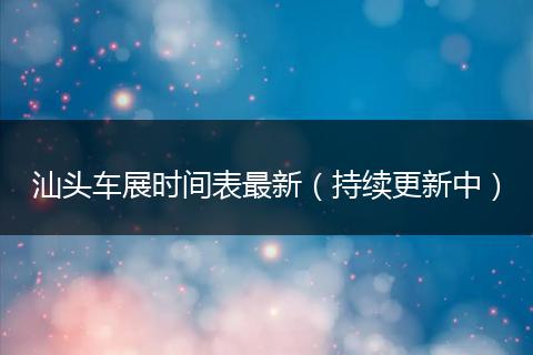汕头车展时间表最新（持续更新中）