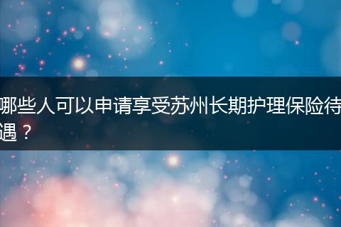 哪些人可以申请享受苏州长期护理保险待遇？