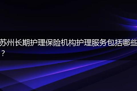 苏州长期护理保险机构护理服务包括哪些？