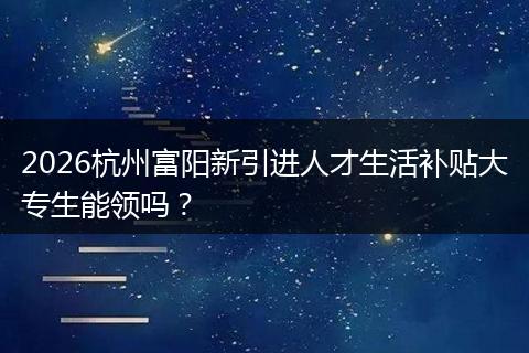 2026杭州富阳新引进人才生活补贴大专生能领吗？
