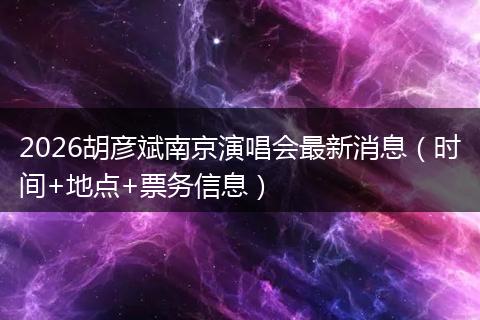 2026胡彦斌南京演唱会最新消息（时间+地点+票务信息）