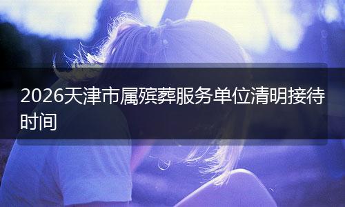 2026天津市属殡葬服务单位清明接待时间