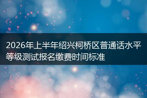 2026年上半年绍兴柯桥区普通话水平等级测试报名缴费时间标准