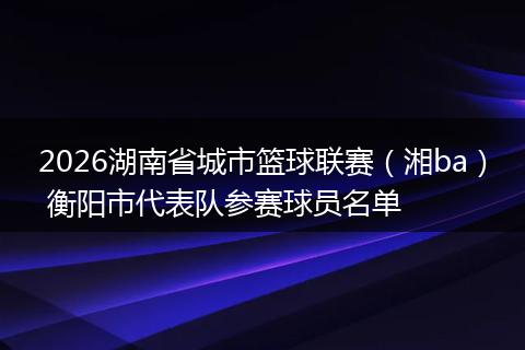 2026湖南省城市篮球联赛（湘ba） 衡阳市代表队参赛球员名单