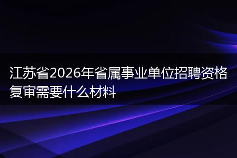 江苏省2026年省属事业单位招聘资格复审需要什么材料